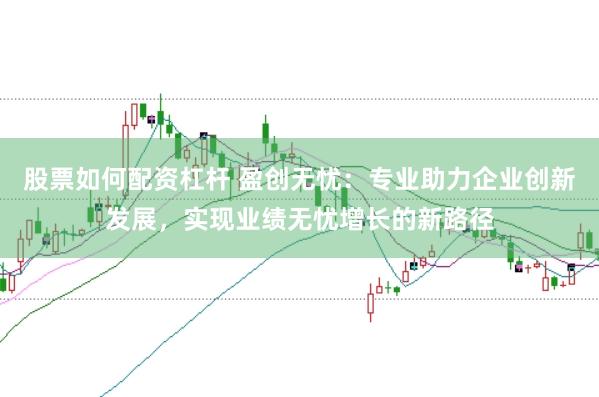 股票如何配资杠杆 盈创无忧：专业助力企业创新发展，实现业绩无忧增长的新路径