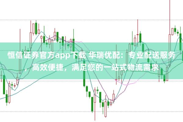 恒信证券官方app下载 华瑞优配：专业配送服务，高效便捷，满足您的一站式物流需求