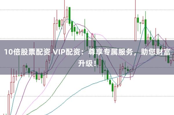 10倍股票配资 VIP配资：尊享专属服务，助您财富升级！