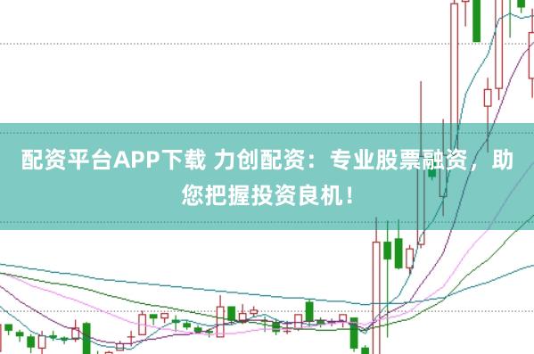 配资平台APP下载 力创配资：专业股票融资，助您把握投资良机！