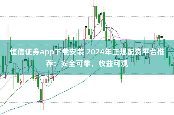 恒信证券app下载安装 2024年正规配资平台推荐：安全可靠，收益可观