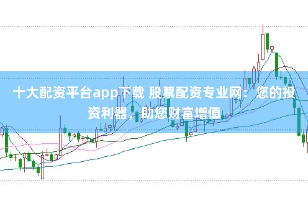 十大配资平台app下载 股票配资专业网：您的投资利器，助您财富增值