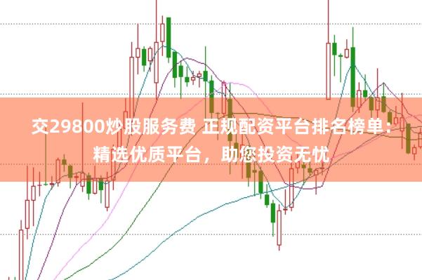 交29800炒股服务费 正规配资平台排名榜单：精选优质平台，助您投资无忧