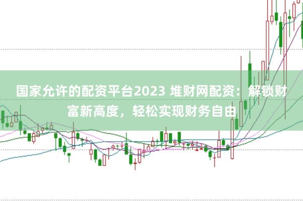 国家允许的配资平台2023 堆财网配资：解锁财富新高度，轻松实现财务自由