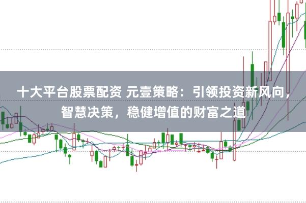 十大平台股票配资 元壹策略：引领投资新风向，智慧决策，稳健增值的财富之道